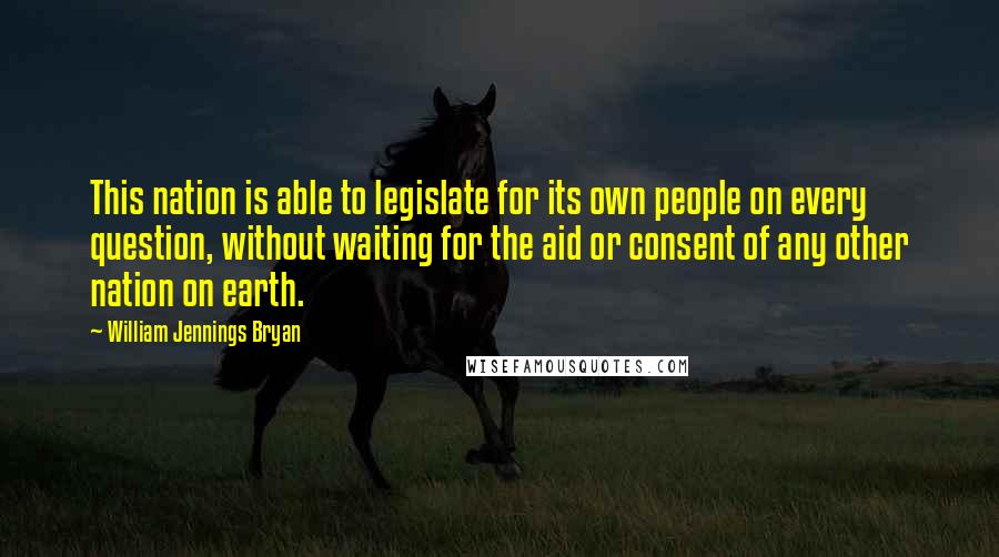 William Jennings Bryan Quotes: This nation is able to legislate for its own people on every question, without waiting for the aid or consent of any other nation on earth.