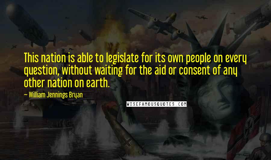 William Jennings Bryan Quotes: This nation is able to legislate for its own people on every question, without waiting for the aid or consent of any other nation on earth.