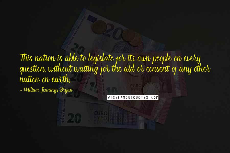 William Jennings Bryan Quotes: This nation is able to legislate for its own people on every question, without waiting for the aid or consent of any other nation on earth.