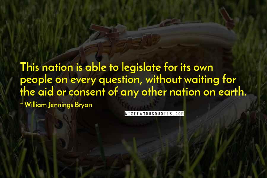 William Jennings Bryan Quotes: This nation is able to legislate for its own people on every question, without waiting for the aid or consent of any other nation on earth.