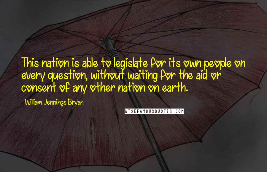 William Jennings Bryan Quotes: This nation is able to legislate for its own people on every question, without waiting for the aid or consent of any other nation on earth.