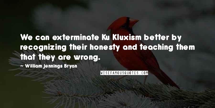 William Jennings Bryan Quotes: We can exterminate Ku Kluxism better by recognizing their honesty and teaching them that they are wrong.