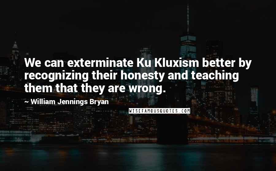 William Jennings Bryan Quotes: We can exterminate Ku Kluxism better by recognizing their honesty and teaching them that they are wrong.