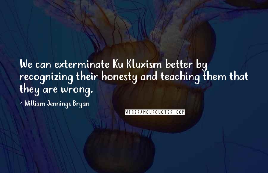 William Jennings Bryan Quotes: We can exterminate Ku Kluxism better by recognizing their honesty and teaching them that they are wrong.