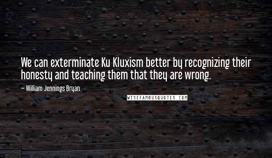 William Jennings Bryan Quotes: We can exterminate Ku Kluxism better by recognizing their honesty and teaching them that they are wrong.