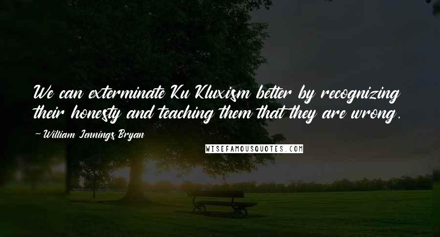 William Jennings Bryan Quotes: We can exterminate Ku Kluxism better by recognizing their honesty and teaching them that they are wrong.