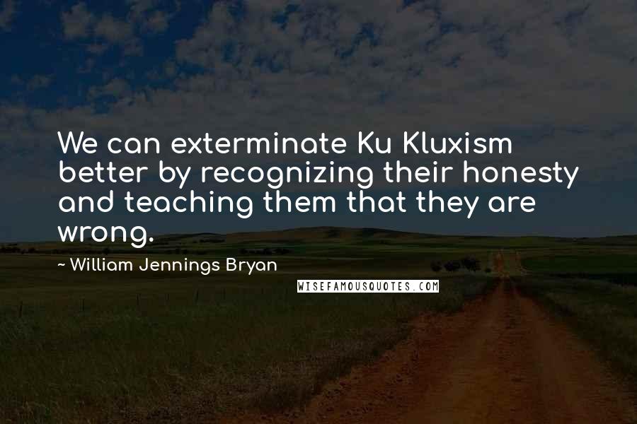 William Jennings Bryan Quotes: We can exterminate Ku Kluxism better by recognizing their honesty and teaching them that they are wrong.