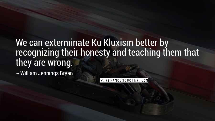 William Jennings Bryan Quotes: We can exterminate Ku Kluxism better by recognizing their honesty and teaching them that they are wrong.