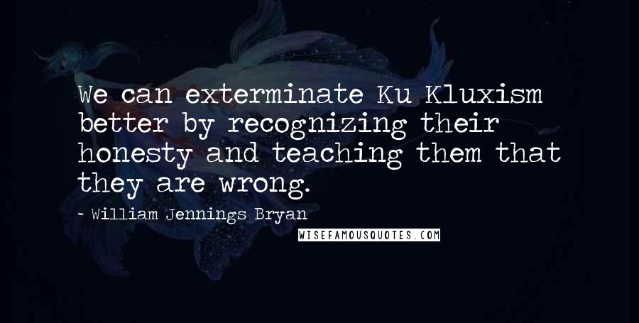 William Jennings Bryan Quotes: We can exterminate Ku Kluxism better by recognizing their honesty and teaching them that they are wrong.