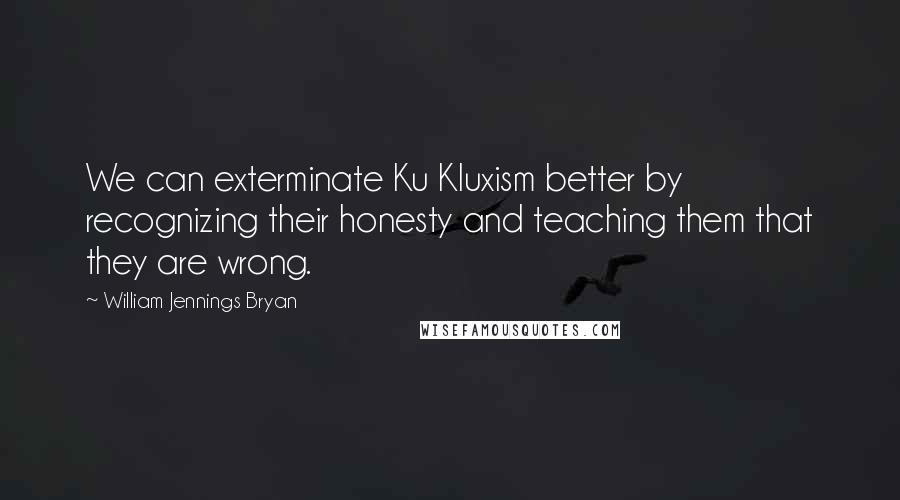 William Jennings Bryan Quotes: We can exterminate Ku Kluxism better by recognizing their honesty and teaching them that they are wrong.