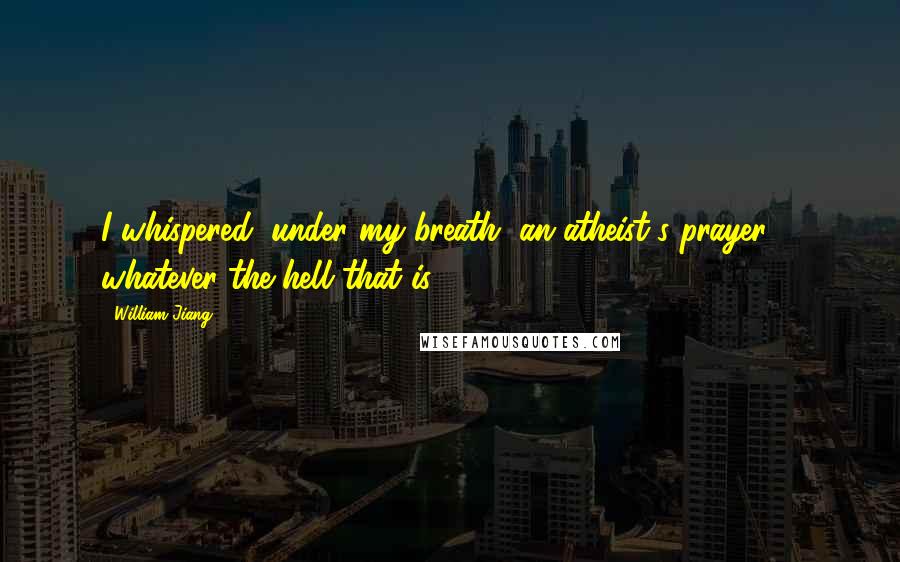 William Jiang Quotes: I whispered, under my breath, an atheist's prayer ... whatever the hell that is.