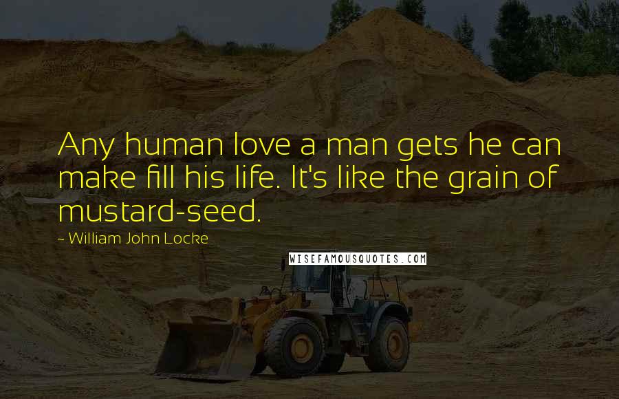 William John Locke Quotes: Any human love a man gets he can make fill his life. It's like the grain of mustard-seed.