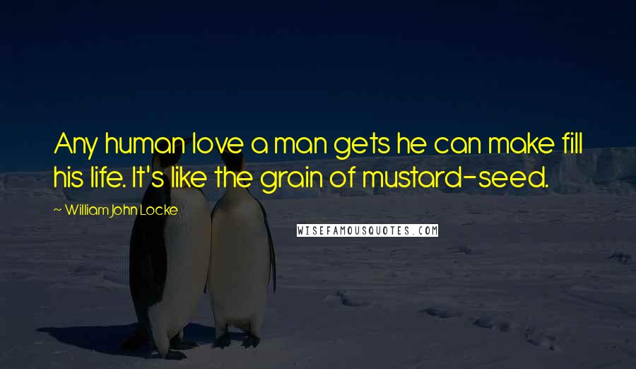 William John Locke Quotes: Any human love a man gets he can make fill his life. It's like the grain of mustard-seed.