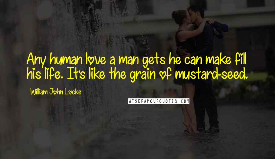 William John Locke Quotes: Any human love a man gets he can make fill his life. It's like the grain of mustard-seed.