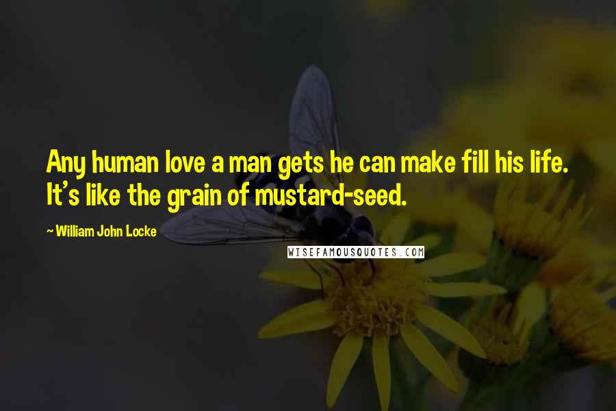 William John Locke Quotes: Any human love a man gets he can make fill his life. It's like the grain of mustard-seed.