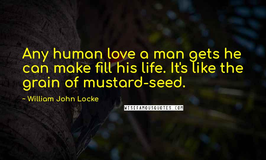 William John Locke Quotes: Any human love a man gets he can make fill his life. It's like the grain of mustard-seed.