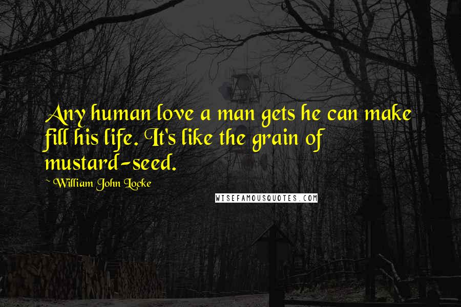 William John Locke Quotes: Any human love a man gets he can make fill his life. It's like the grain of mustard-seed.