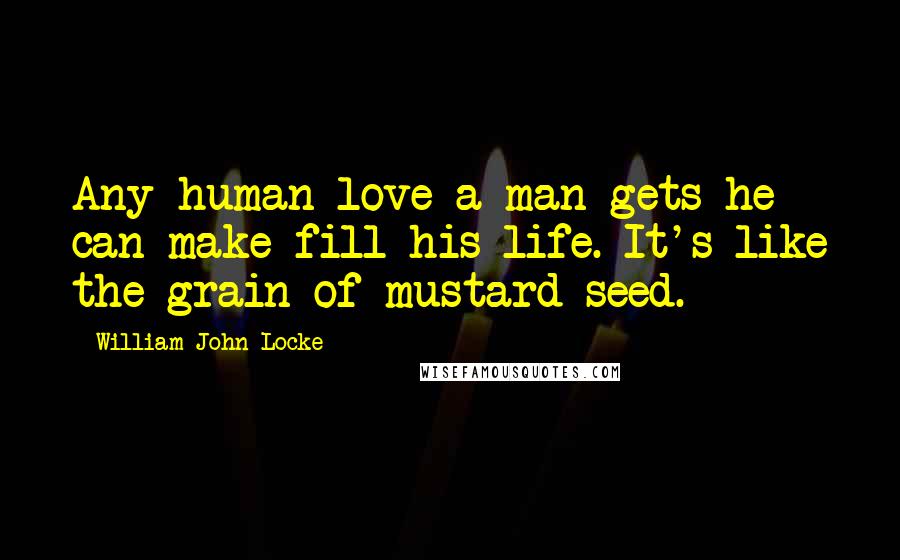 William John Locke Quotes: Any human love a man gets he can make fill his life. It's like the grain of mustard-seed.
