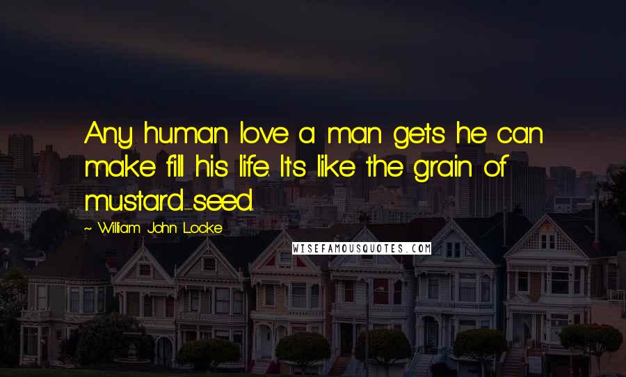 William John Locke Quotes: Any human love a man gets he can make fill his life. It's like the grain of mustard-seed.