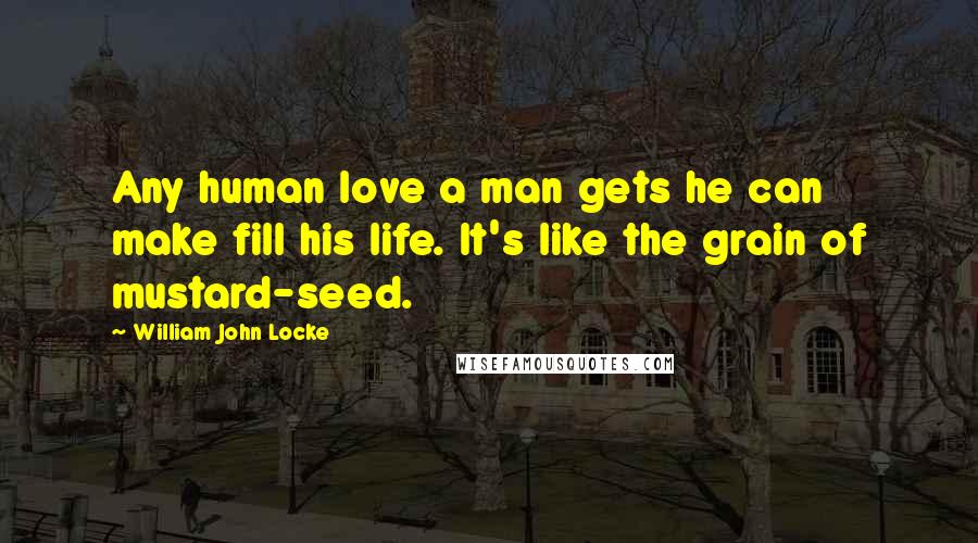 William John Locke Quotes: Any human love a man gets he can make fill his life. It's like the grain of mustard-seed.