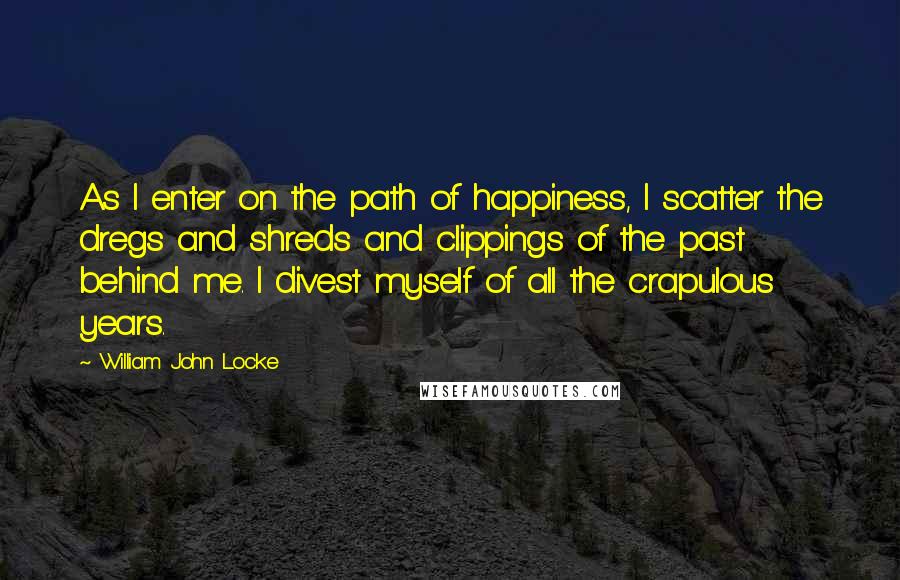 William John Locke Quotes: As I enter on the path of happiness, I scatter the dregs and shreds and clippings of the past behind me. I divest myself of all the crapulous years.