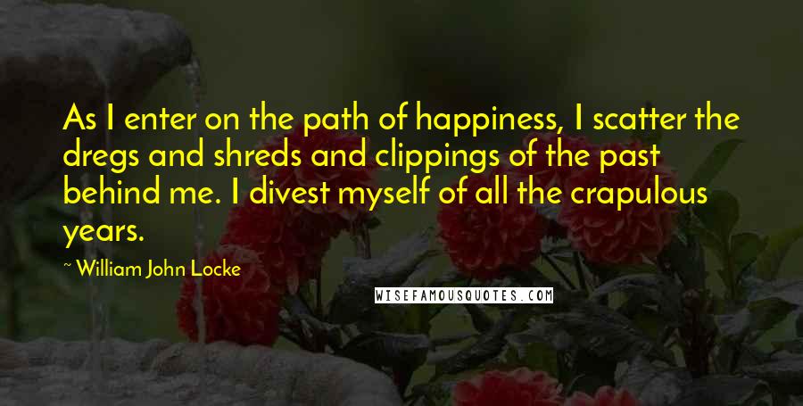William John Locke Quotes: As I enter on the path of happiness, I scatter the dregs and shreds and clippings of the past behind me. I divest myself of all the crapulous years.