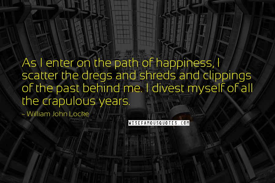 William John Locke Quotes: As I enter on the path of happiness, I scatter the dregs and shreds and clippings of the past behind me. I divest myself of all the crapulous years.