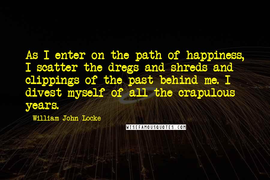 William John Locke Quotes: As I enter on the path of happiness, I scatter the dregs and shreds and clippings of the past behind me. I divest myself of all the crapulous years.