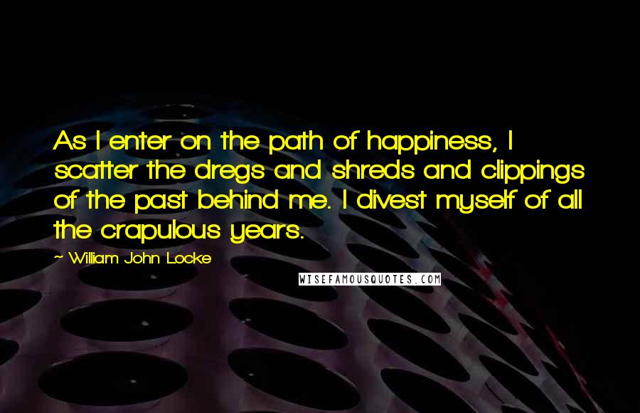 William John Locke Quotes: As I enter on the path of happiness, I scatter the dregs and shreds and clippings of the past behind me. I divest myself of all the crapulous years.