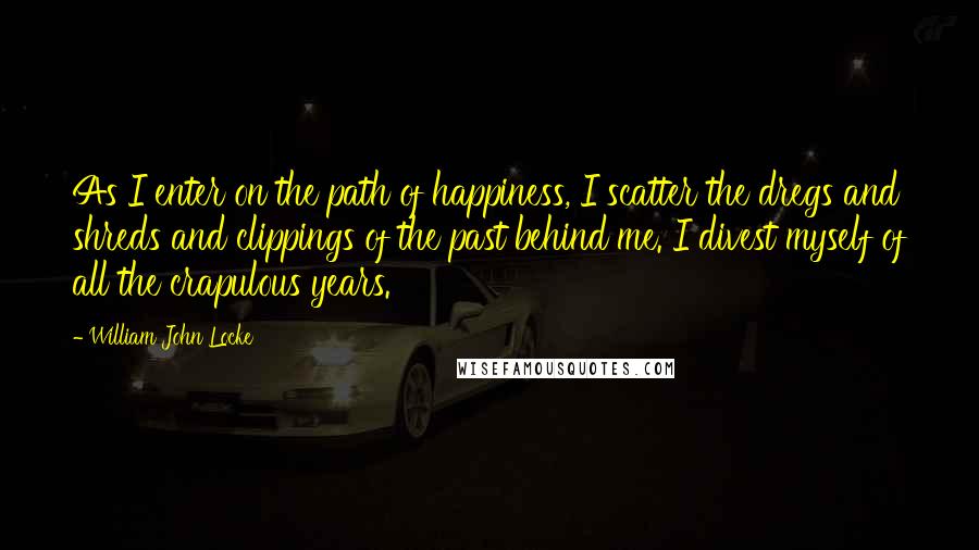 William John Locke Quotes: As I enter on the path of happiness, I scatter the dregs and shreds and clippings of the past behind me. I divest myself of all the crapulous years.