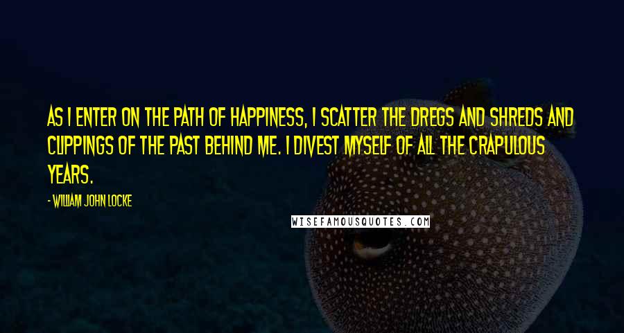 William John Locke Quotes: As I enter on the path of happiness, I scatter the dregs and shreds and clippings of the past behind me. I divest myself of all the crapulous years.