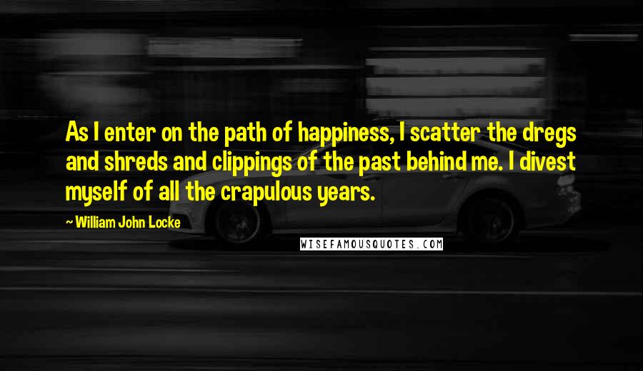 William John Locke Quotes: As I enter on the path of happiness, I scatter the dregs and shreds and clippings of the past behind me. I divest myself of all the crapulous years.