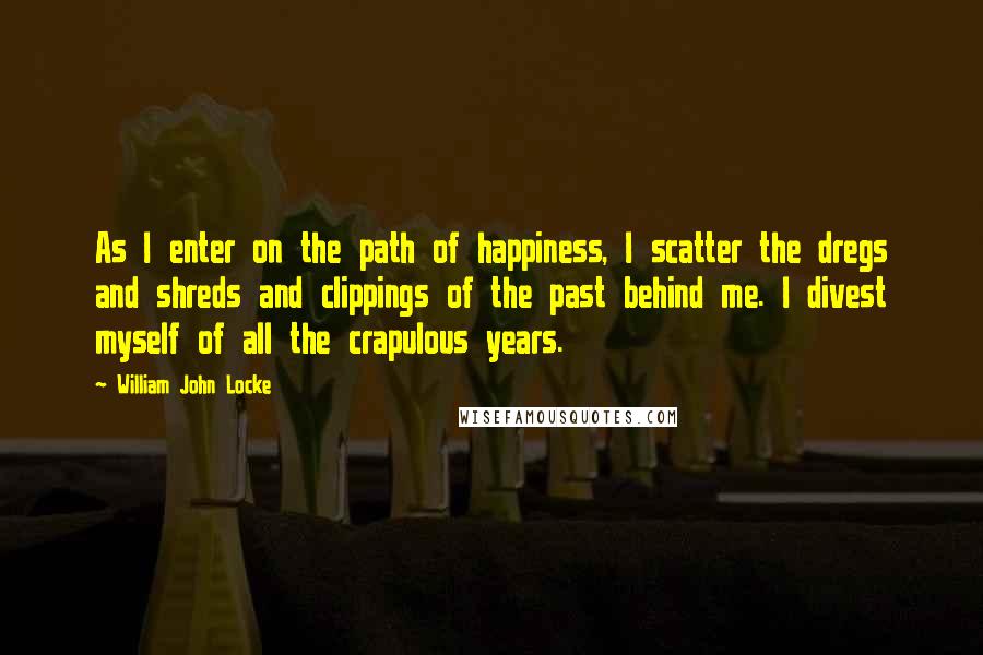 William John Locke Quotes: As I enter on the path of happiness, I scatter the dregs and shreds and clippings of the past behind me. I divest myself of all the crapulous years.