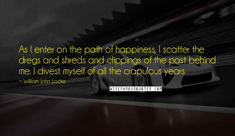 William John Locke Quotes: As I enter on the path of happiness, I scatter the dregs and shreds and clippings of the past behind me. I divest myself of all the crapulous years.