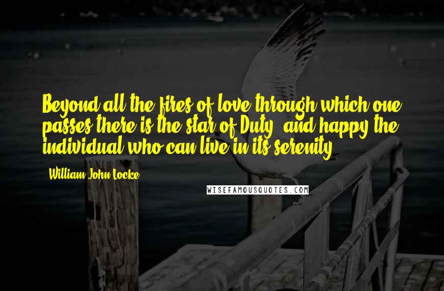 William John Locke Quotes: Beyond all the fires of love through which one passes there is the star of Duty, and happy the individual who can live in its serenity.