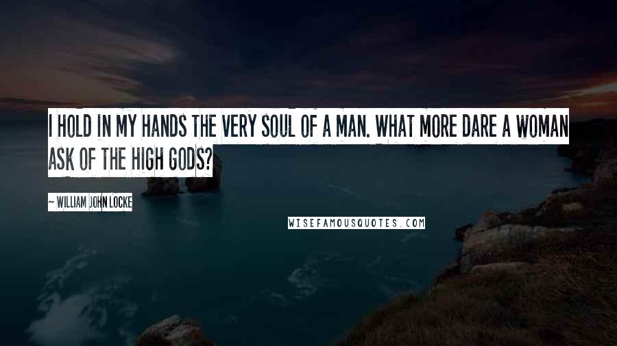 William John Locke Quotes: I hold in my hands the very soul of a man. What more dare a woman ask of the high gods?