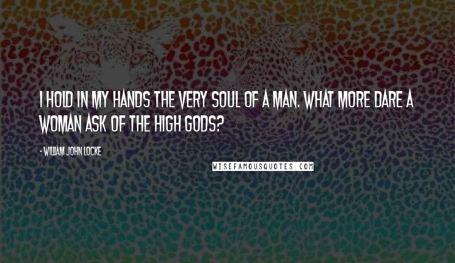 William John Locke Quotes: I hold in my hands the very soul of a man. What more dare a woman ask of the high gods?