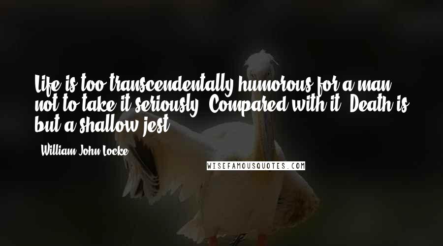 William John Locke Quotes: Life is too transcendentally humorous for a man not to take it seriously. Compared with it, Death is but a shallow jest.