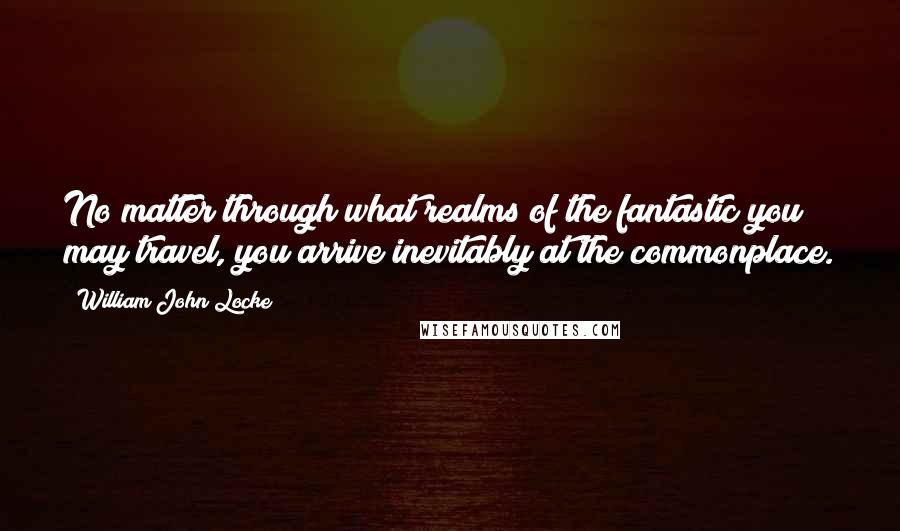 William John Locke Quotes: No matter through what realms of the fantastic you may travel, you arrive inevitably at the commonplace.