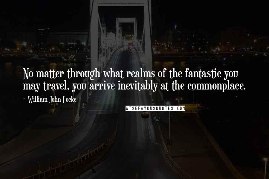 William John Locke Quotes: No matter through what realms of the fantastic you may travel, you arrive inevitably at the commonplace.