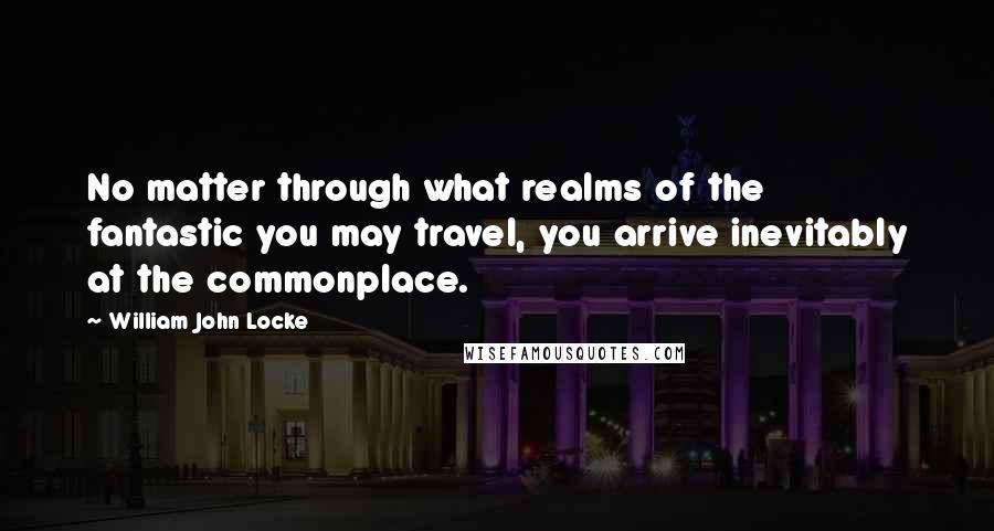 William John Locke Quotes: No matter through what realms of the fantastic you may travel, you arrive inevitably at the commonplace.