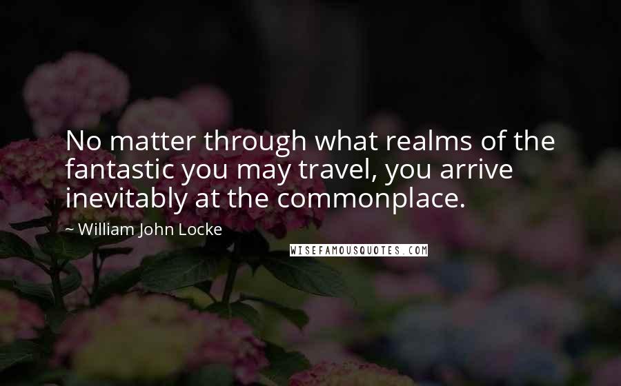 William John Locke Quotes: No matter through what realms of the fantastic you may travel, you arrive inevitably at the commonplace.