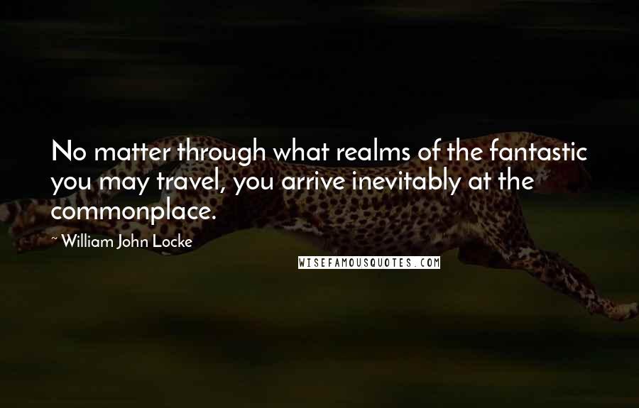 William John Locke Quotes: No matter through what realms of the fantastic you may travel, you arrive inevitably at the commonplace.