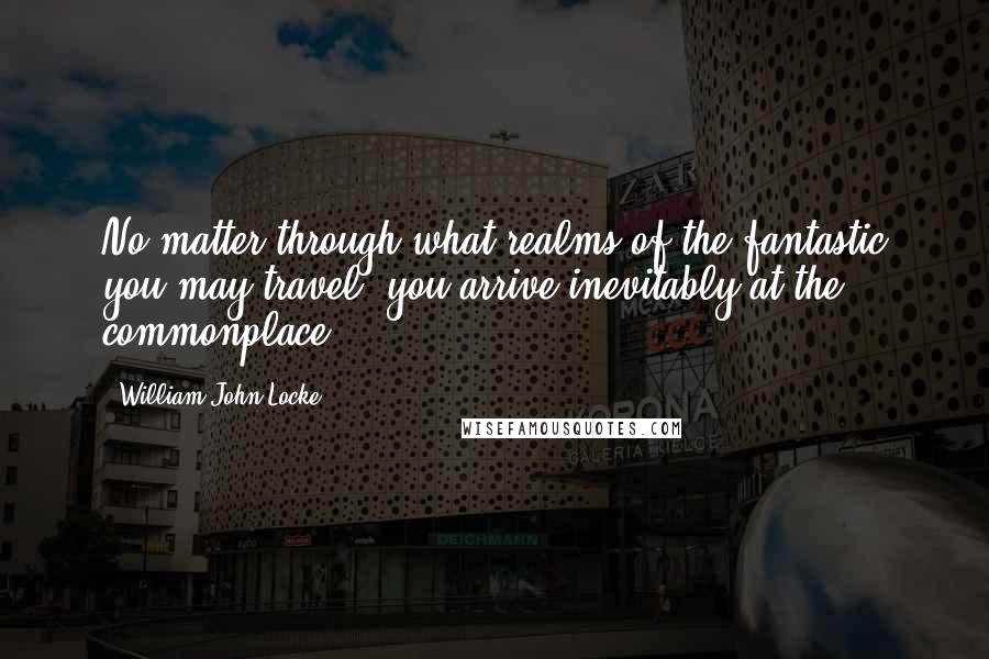 William John Locke Quotes: No matter through what realms of the fantastic you may travel, you arrive inevitably at the commonplace.