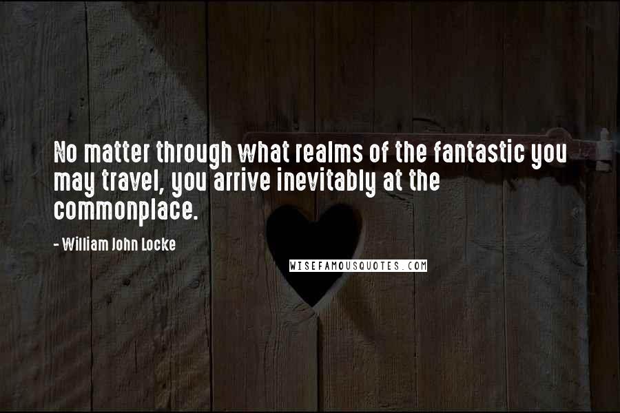 William John Locke Quotes: No matter through what realms of the fantastic you may travel, you arrive inevitably at the commonplace.