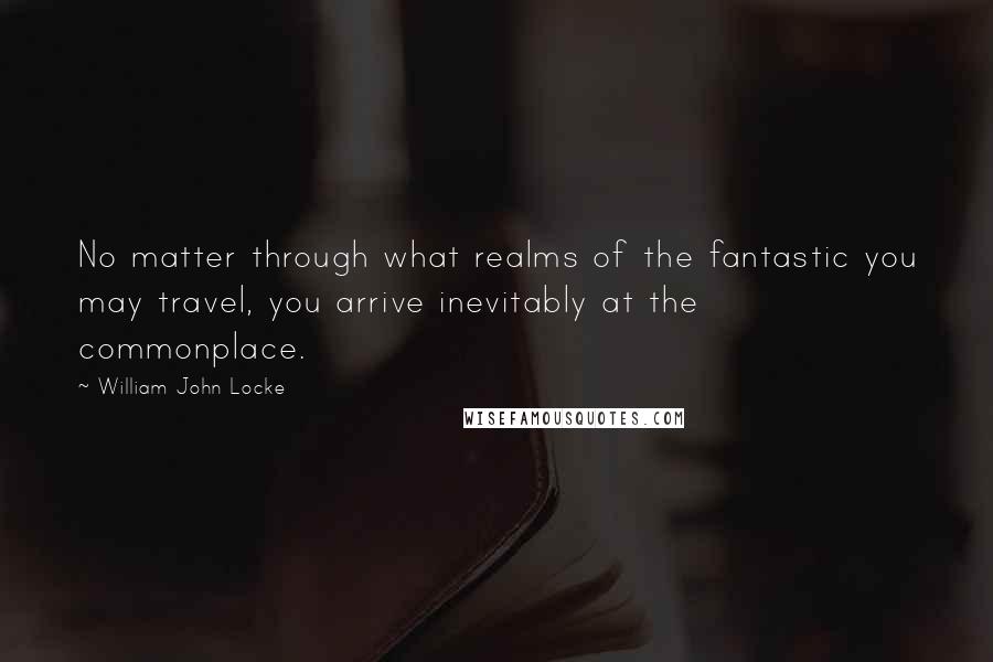 William John Locke Quotes: No matter through what realms of the fantastic you may travel, you arrive inevitably at the commonplace.