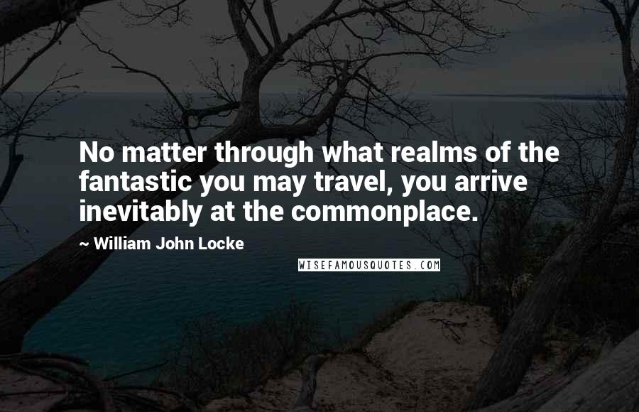 William John Locke Quotes: No matter through what realms of the fantastic you may travel, you arrive inevitably at the commonplace.