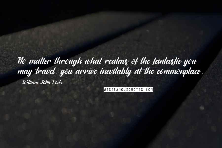 William John Locke Quotes: No matter through what realms of the fantastic you may travel, you arrive inevitably at the commonplace.