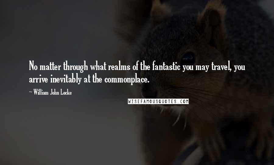 William John Locke Quotes: No matter through what realms of the fantastic you may travel, you arrive inevitably at the commonplace.