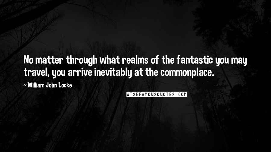 William John Locke Quotes: No matter through what realms of the fantastic you may travel, you arrive inevitably at the commonplace.